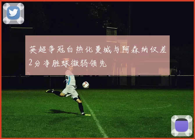 英超争冠白热化曼城与阿森纳仅差2分净胜球微弱领先