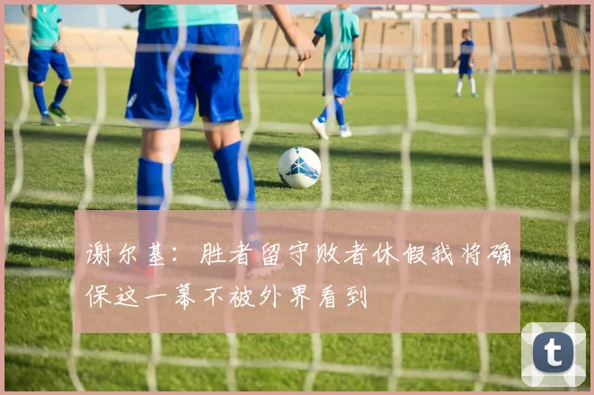 谢尔基:胜者留守败者休假我将确保这一幕不被外界看到