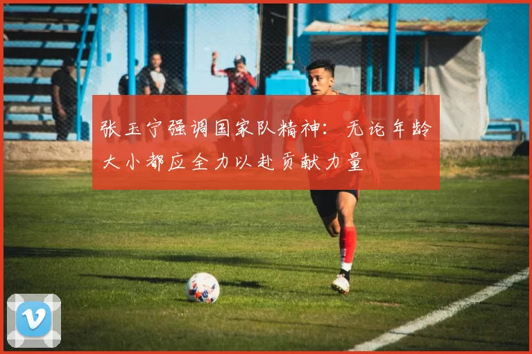 张玉宁强调国家队精神：无论年龄大小都应全力以赴贡献力量