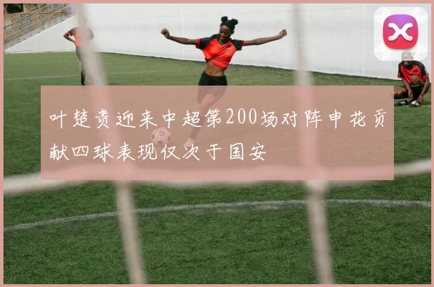 叶楚贵迎来中超第200场对阵申花贡献四球表现仅次于国安
