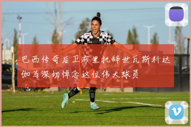 巴西传奇后卫布里托辞世瓦斯科达伽马深切悼念这位伟大球员