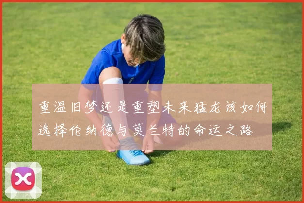 重温旧梦还是重塑未来猛龙该如何选择伦纳德与莫兰特的命运之路