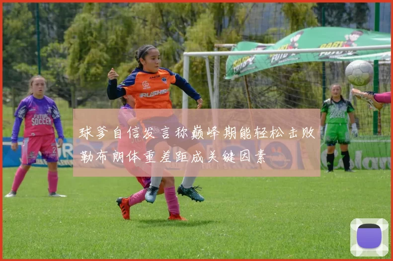 球爹自信发言称巅峰期能轻松击败勒布朗体重差距成关键因素