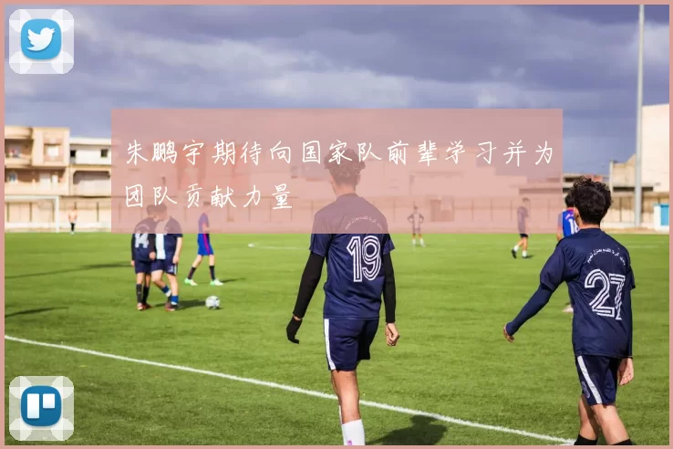 朱鹏宇期待向国家队前辈学习并为团队贡献力量