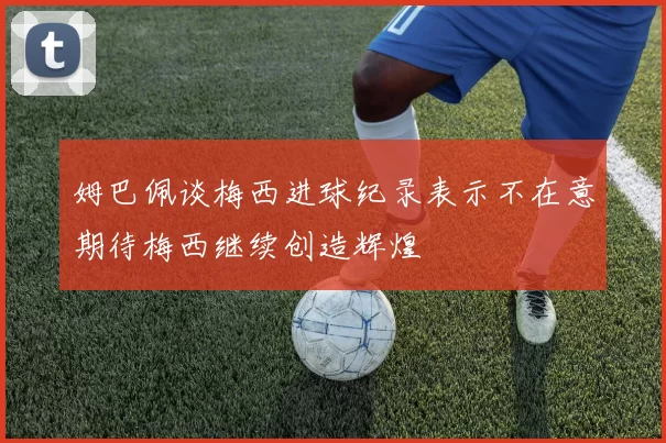 姆巴佩谈梅西进球纪录表示不在意期待梅西继续创造辉煌