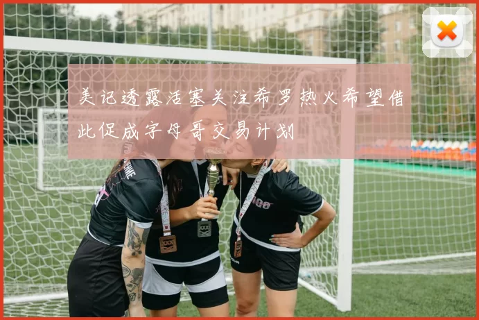 美记透露活塞关注希罗热火希望借此促成字母哥交易计划