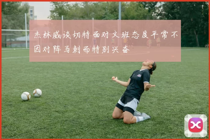 杰林威谈切特面对文班态度平常不因对阵马刺而特别兴奋