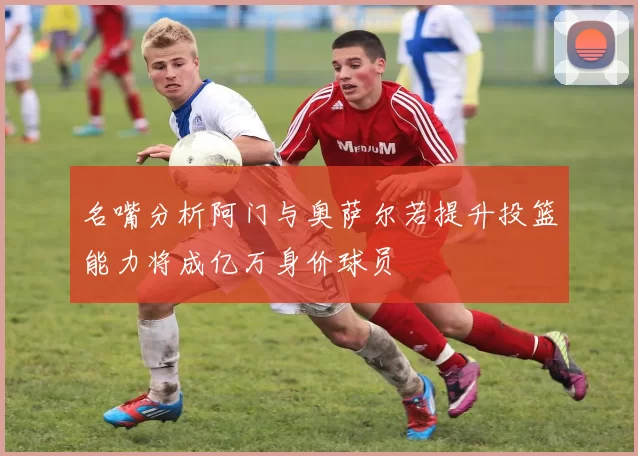 名嘴分析阿门与奥萨尔若提升投篮能力将成亿万身价球员