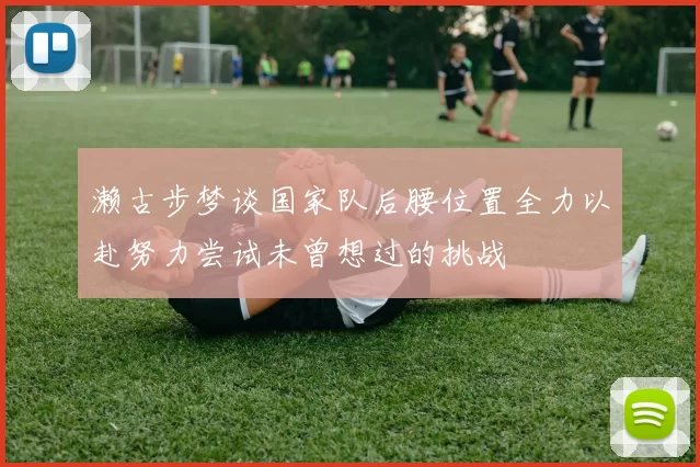 濑古步梦谈国家队后腰位置全力以赴努力尝试未曾想过的挑战